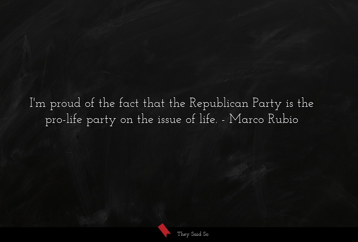 I'm proud of the fact that the Republican Party is the pro-life party on the issue of life.
