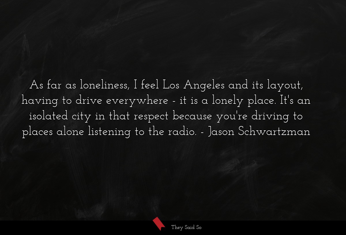 As far as loneliness, I feel Los Angeles and its layout, having to drive everywhere - it is a lonely place. It's an isolated city in that respect because you're driving to places alone listening to the radio.