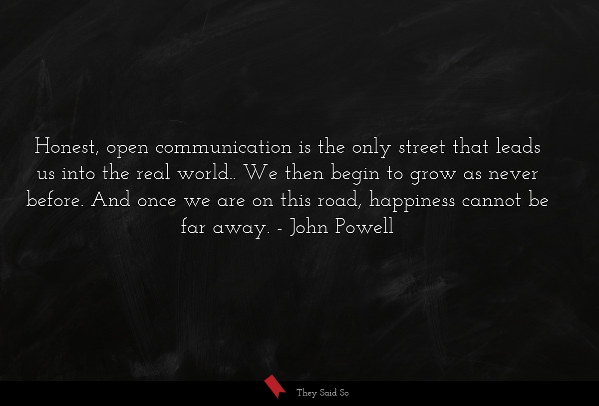 Honest, open communication is the only street that leads us into the real world.. We then begin to grow as never before. And once we are on this road, happiness cannot be far away.
