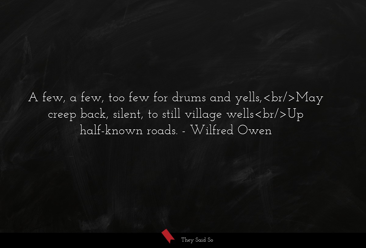 A few, a few, too few for drums and yells,<br/>May creep back, silent, to still village wells<br/>Up half-known roads.