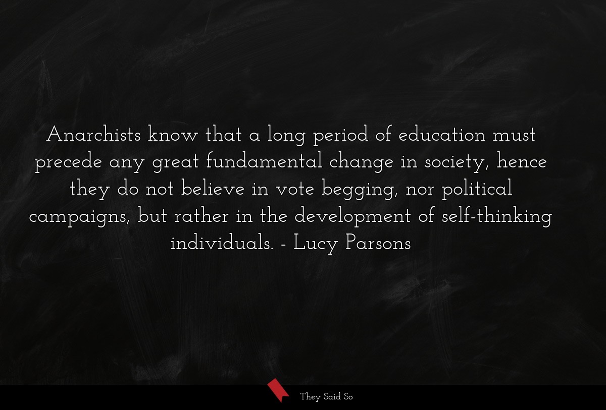 Anarchists know that a long period of education must precede any great fundamental change in society, hence they do not believe in vote begging, nor political campaigns, but rather in the development of self-thinking individuals.