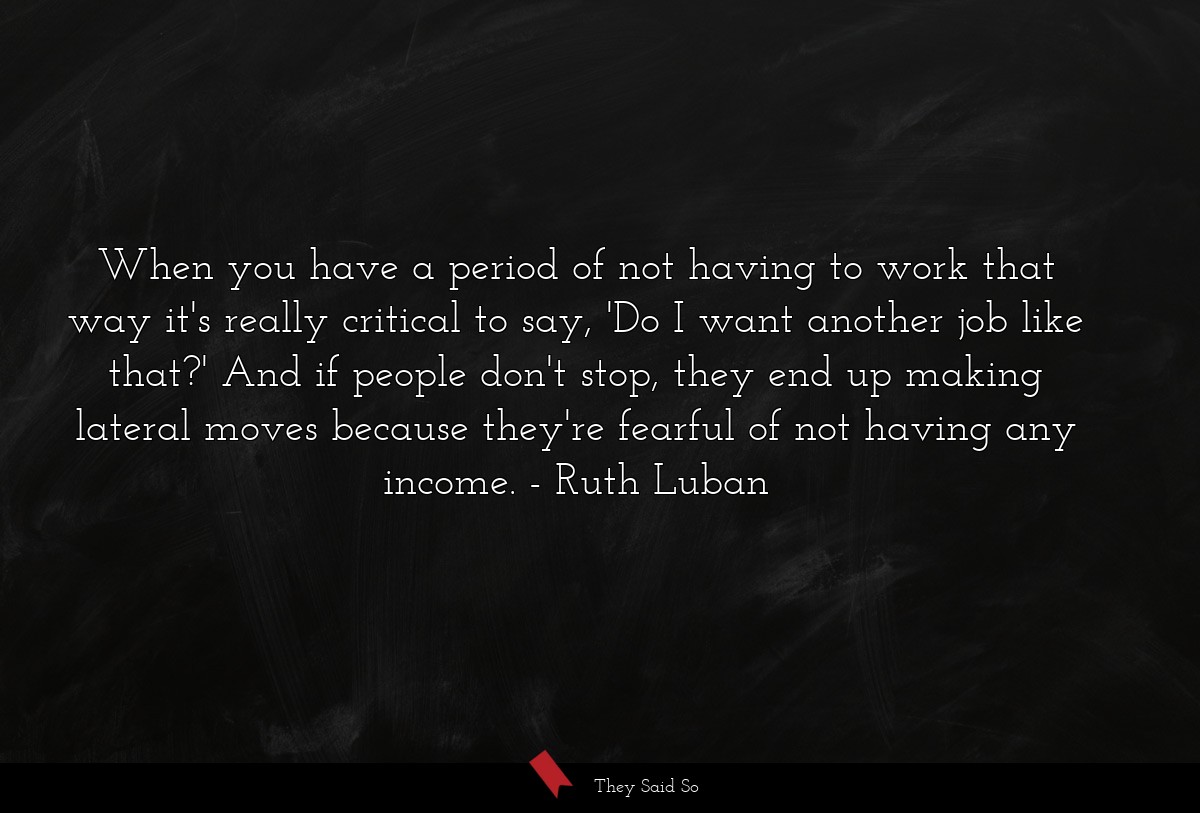 When you have a period of not having to work that way it's really critical to say, 'Do I want another job like that?' And if people don't stop, they end up making lateral moves because they're fearful of not having any income.