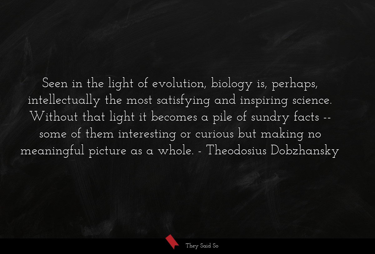 Seen in the light of evolution, biology is, perhaps, intellectually the most satisfying and inspiring science. Without that light it becomes a pile of sundry facts -- some of them interesting or curious but making no meaningful picture as a whole.