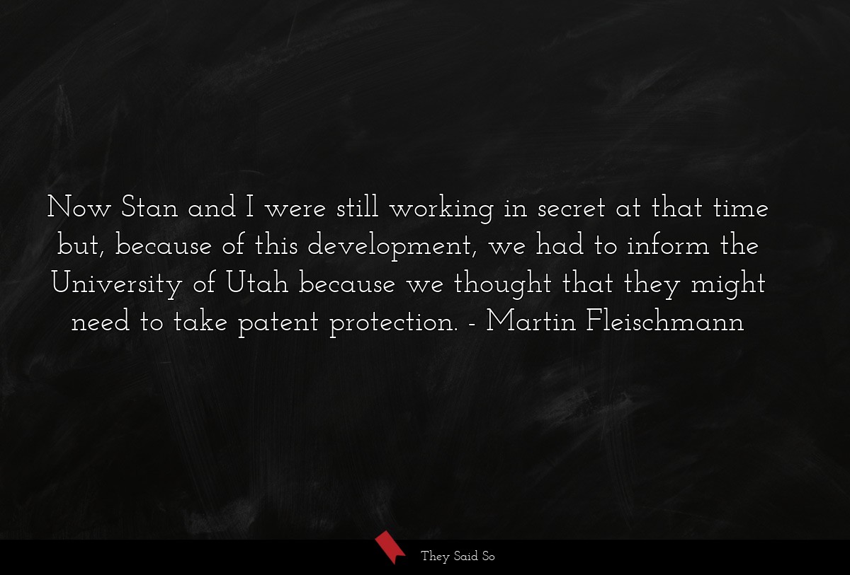 Now Stan and I were still working in secret at that time but, because of this development, we had to inform the University of Utah because we thought that they might need to take patent protection.
