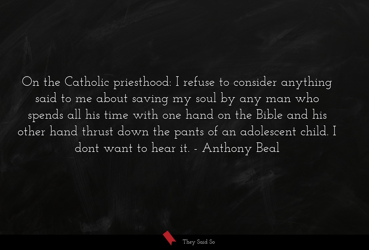 On the Catholic priesthood: I refuse to consider anything said to me about saving my soul by any man who spends all his time with one hand on the Bible and his other hand thrust down the pants of an adolescent child. I dont want to hear it.