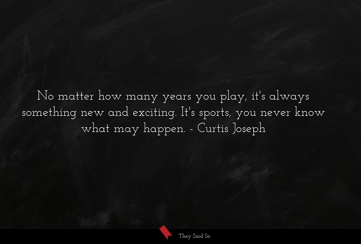 No matter how many years you play, it's always something new and exciting. It's sports, you never know what may happen.