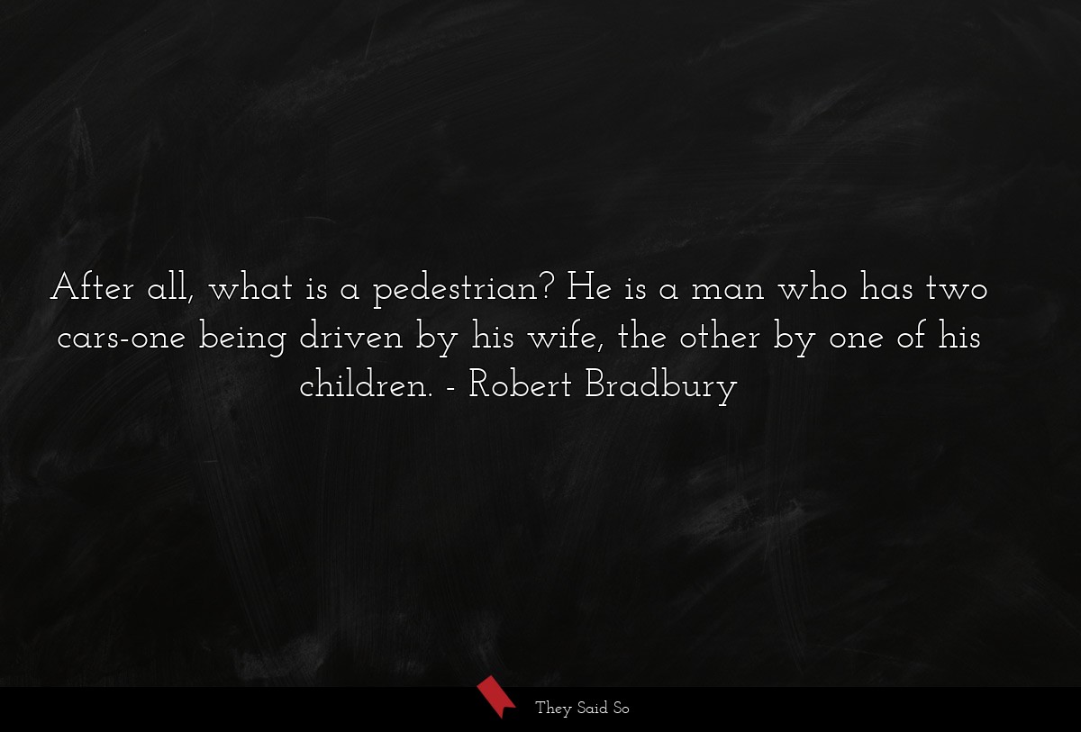 After all, what is a pedestrian? He is a man who has two cars-one being driven by his wife, the other by one of his children.