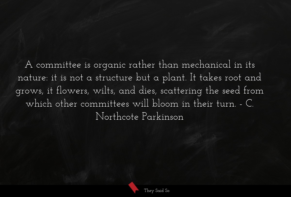 A committee is organic rather than mechanical in its nature: it is not a structure but a plant. It takes root and grows, it flowers, wilts, and dies, scattering the seed from which other committees will bloom in their turn.