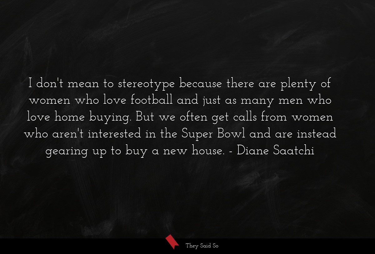 I don't mean to stereotype because there are plenty of women who love football and just as many men who love home buying. But we often get calls from women who aren't interested in the Super Bowl and are instead gearing up to buy a new house.