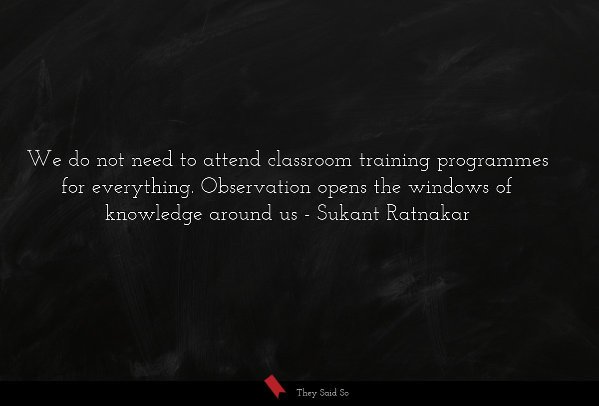 We do not need to attend classroom training programmes for everything. Observation opens the windows of knowledge around us