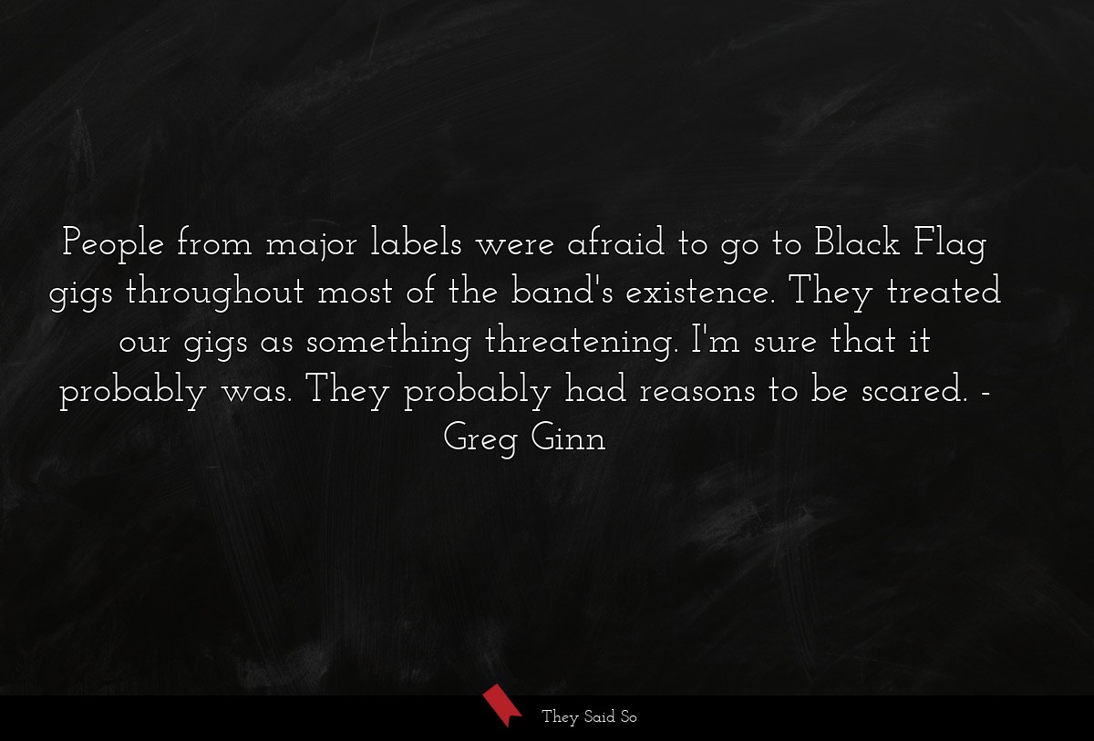 People from major labels were afraid to go to Black Flag gigs throughout most of the band's existence. They treated our gigs as something threatening. I'm sure that it probably was. They probably had reasons to be scared.