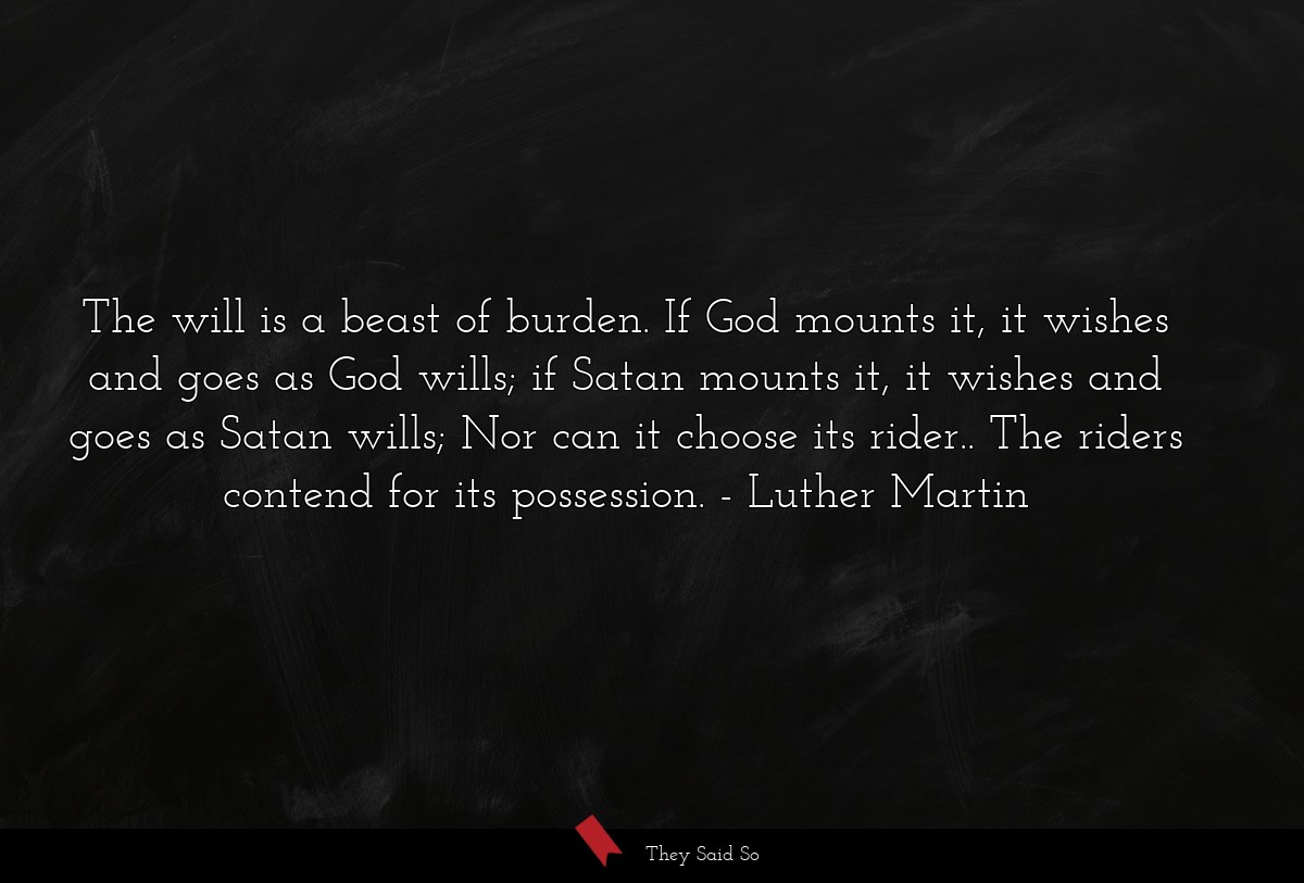 The will is a beast of burden. If God mounts it, it wishes and goes as God wills; if Satan mounts it, it wishes and goes as Satan wills; Nor can it choose its rider.. The riders contend for its possession.