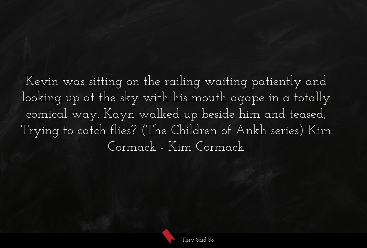 Kevin was sitting on the railing waiting patiently and looking up at the sky with his mouth agape in a totally comical way. Kayn walked up beside him and teased, Trying to catch flies? (The Children of Ankh series) Kim Cormack