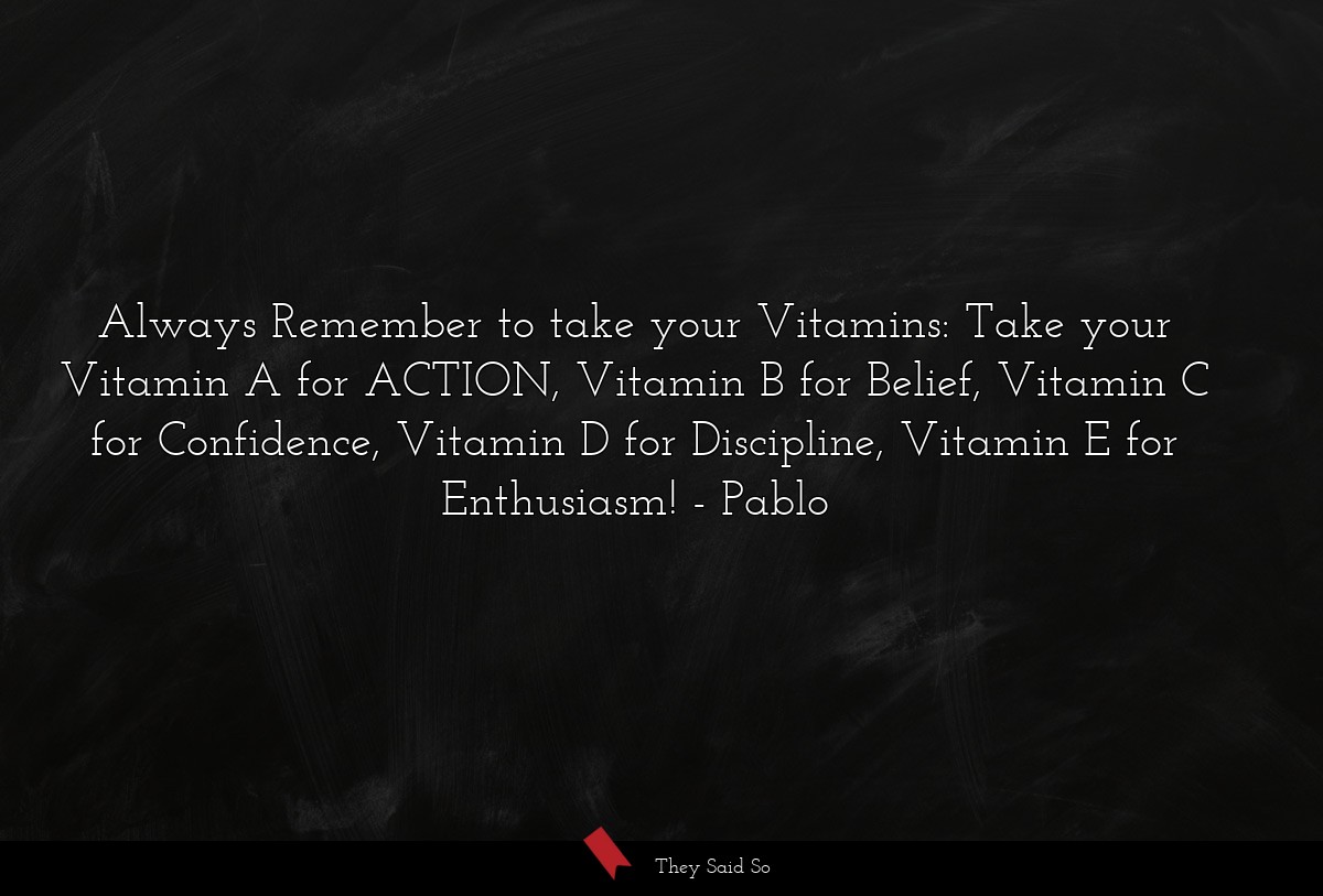Always Remember to take your Vitamins: Take your Vitamin A for ACTION, Vitamin B for Belief, Vitamin C for Confidence, Vitamin D for Discipline, Vitamin E for Enthusiasm!