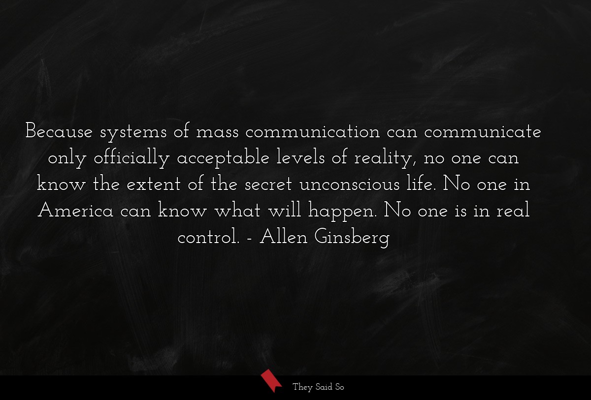 Because systems of mass communication can communicate only officially acceptable levels of reality, no one can know the extent of the secret unconscious life. No one in America can know what will happen. No one is in real control.