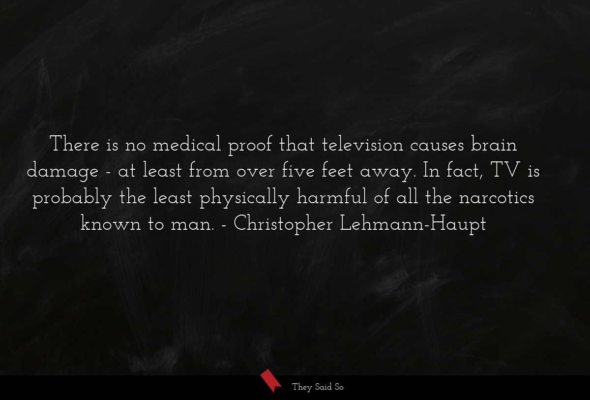 There is no medical proof that television causes brain damage - at least from over five feet away. In fact, TV is probably the least physically harmful of all the narcotics known to man.