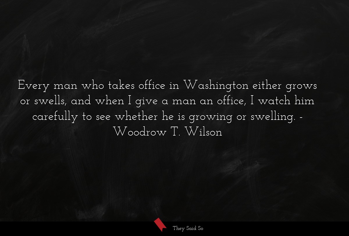 Every man who takes office in Washington either grows or swells, and when I give a man an office, I watch him carefully to see whether he is growing or swelling.