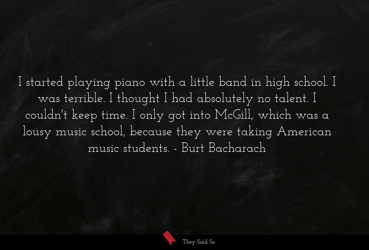 I started playing piano with a little band in high school. I was terrible. I thought I had absolutely no talent. I couldn't keep time. I only got into McGill, which was a lousy music school, because they were taking American music students.