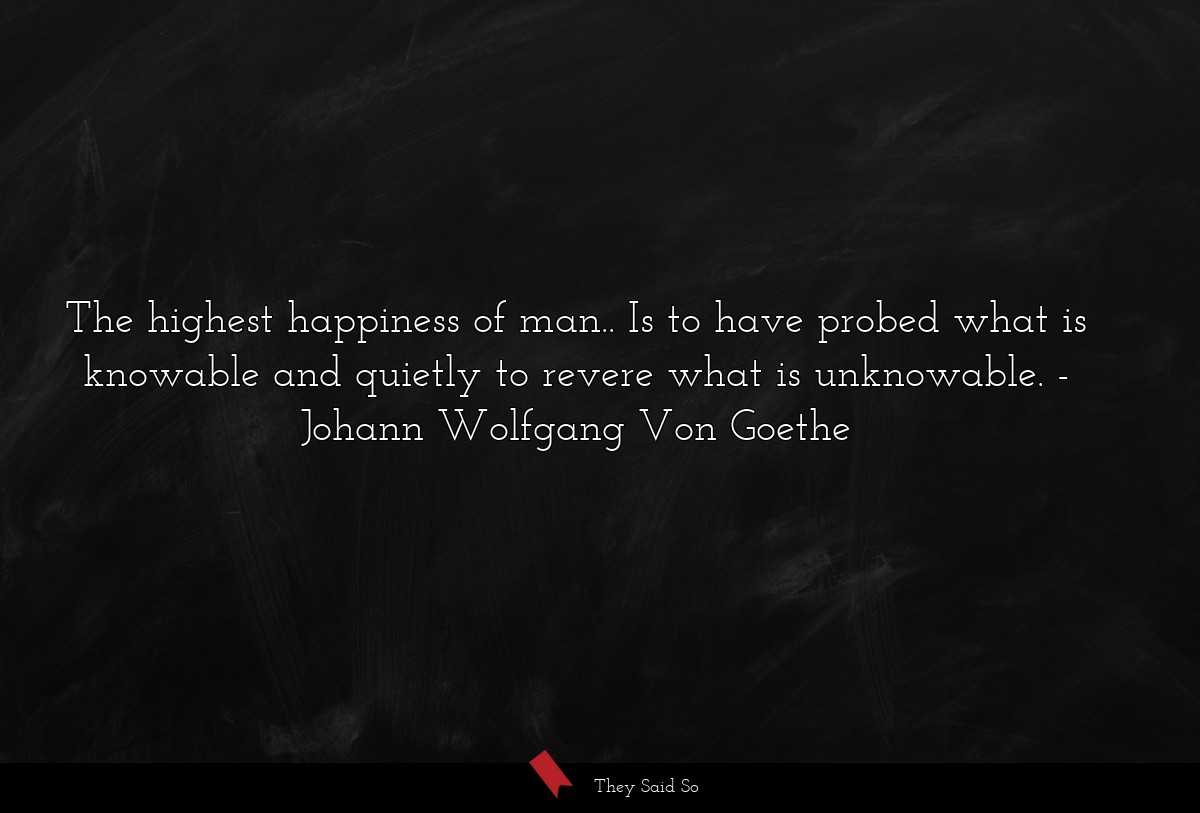 The highest happiness of man.. Is to have probed what is knowable and quietly to revere what is unknowable.