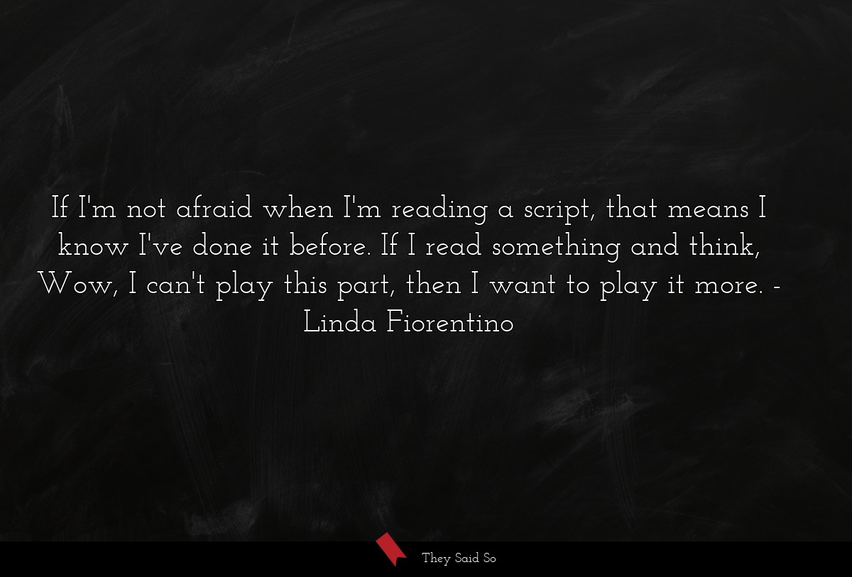 If I'm not afraid when I'm reading a script, that means I know I've done it before. If I read something and think, Wow, I can't play this part, then I want to play it more.