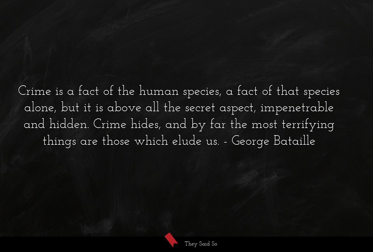 Crime is a fact of the human species, a fact of that species alone, but it is above all the secret aspect, impenetrable and hidden. Crime hides, and by far the most terrifying things are those which elude us.