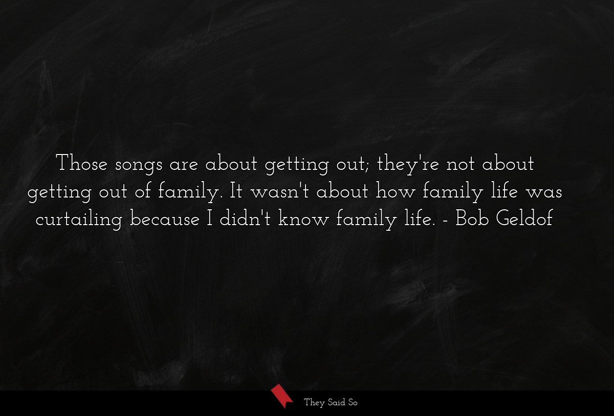 Those songs are about getting out; they're not about getting out of family. It wasn't about how family life was curtailing because I didn't know family life.