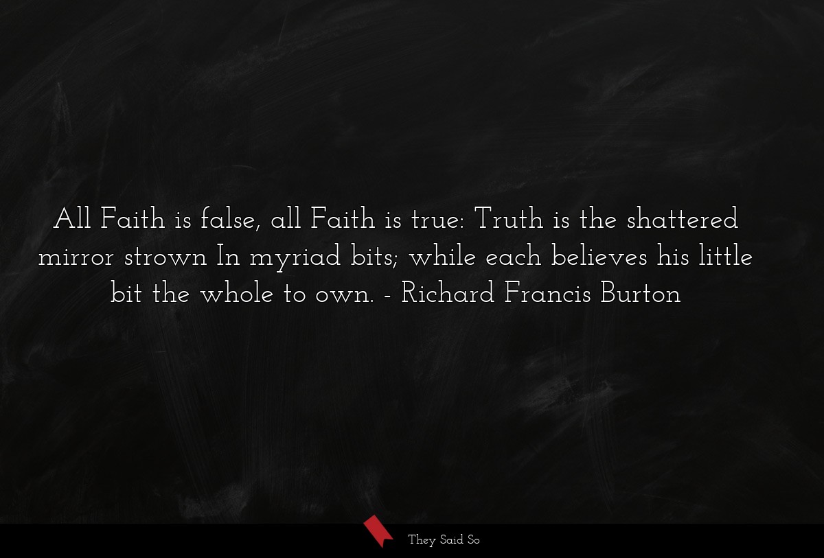 All Faith is false, all Faith is true: Truth is the shattered mirror strown In myriad bits; while each believes his little bit the whole to own.