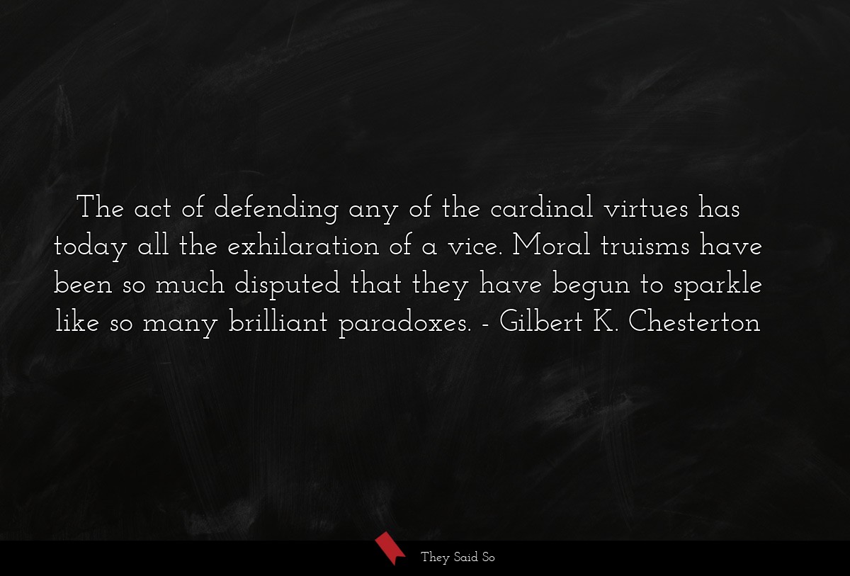 The act of defending any of the cardinal virtues has today all the exhilaration of a vice. Moral truisms have been so much disputed that they have begun to sparkle like so many brilliant paradoxes.