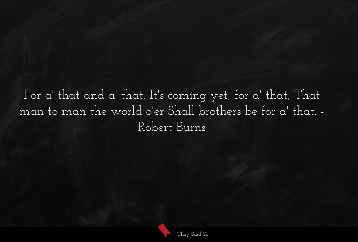 For a' that and a' that, It's coming yet, for a' that, That man to man the world o'er Shall brothers be for a' that.