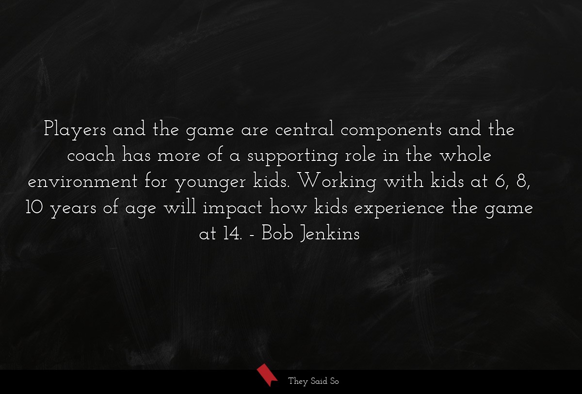 Players and the game are central components and the coach has more of a supporting role in the whole environment for younger kids. Working with kids at 6, 8, 10 years of age will impact how kids experience the game at 14.