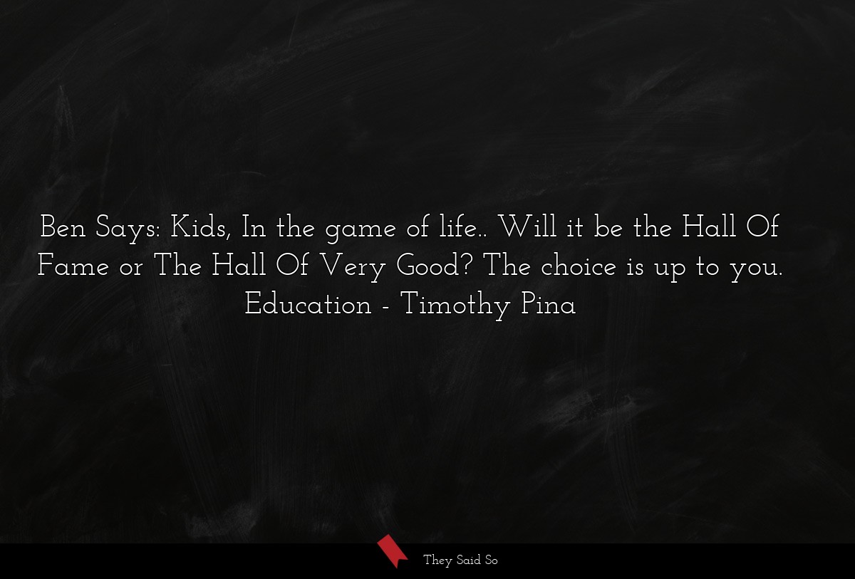 Ben Says: Kids, In the game of life.. Will it be the Hall Of Fame or The Hall Of Very Good? The choice is up to you. Education
