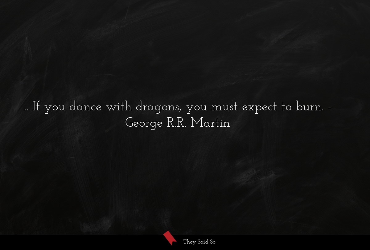 .. If you dance with dragons, you must expect to burn.