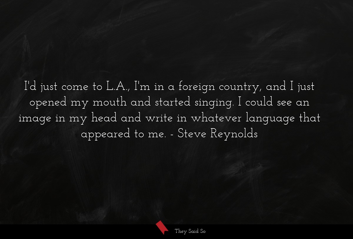 I'd just come to L.A., I'm in a foreign country, and I just opened my mouth and started singing. I could see an image in my head and write in whatever language that appeared to me.