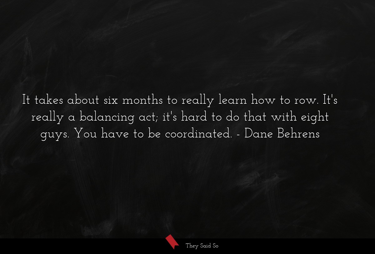 It takes about six months to really learn how to row. It's really a balancing act; it's hard to do that with eight guys. You have to be coordinated.