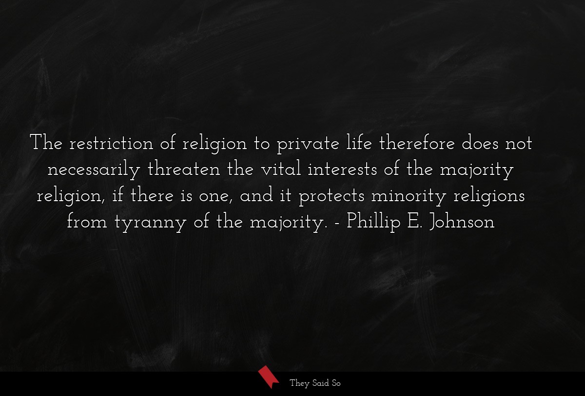The restriction of religion to private life therefore does not necessarily threaten the vital interests of the majority religion, if there is one, and it protects minority religions from tyranny of the majority.