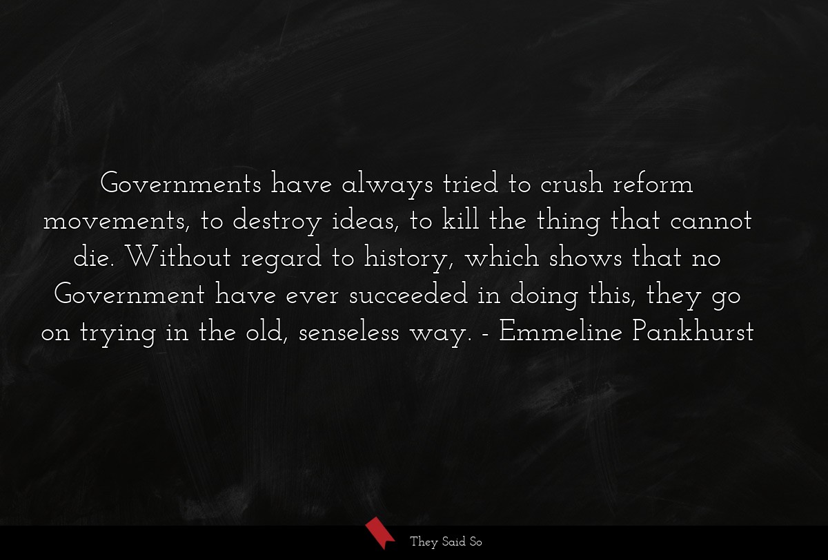 Governments have always tried to crush reform movements, to destroy ideas, to kill the thing that cannot die. Without regard to history, which shows that no Government have ever succeeded in doing this, they go on trying in the old, senseless way.