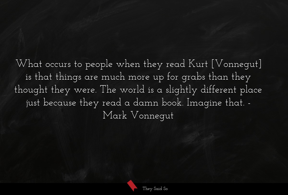 What occurs to people when they read Kurt [Vonnegut] is that things are much more up for grabs than they thought they were. The world is a slightly different place just because they read a damn book. Imagine that.