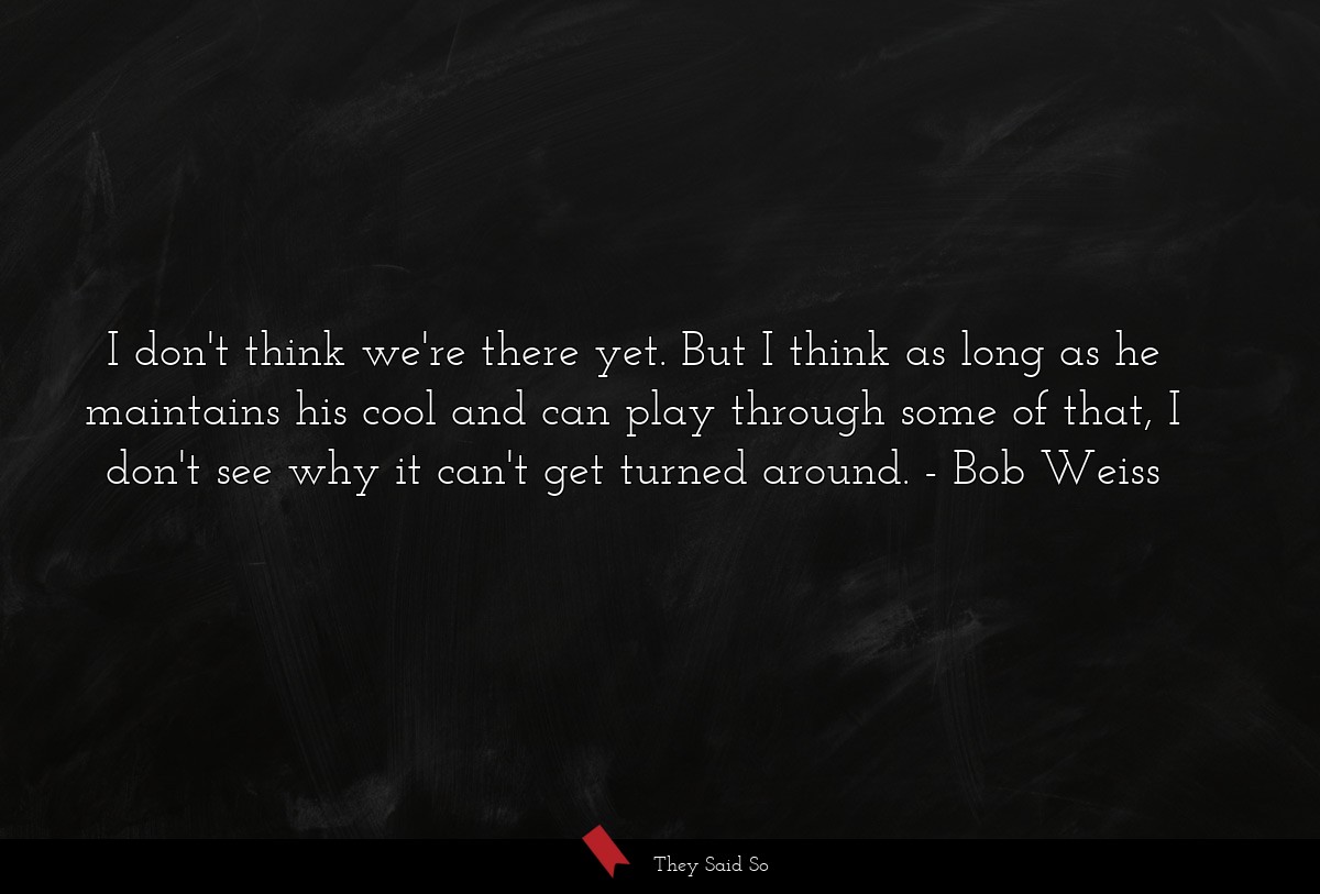 I don't think we're there yet. But I think as long as he maintains his cool and can play through some of that, I don't see why it can't get turned around.