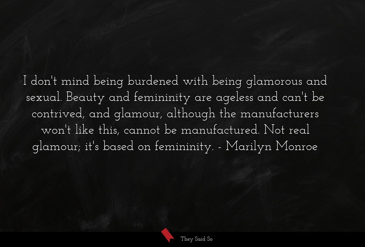 I don't mind being burdened with being glamorous and sexual. Beauty and femininity are ageless and can't be contrived, and glamour, although the manufacturers won't like this, cannot be manufactured. Not real glamour; it's based on femininity.