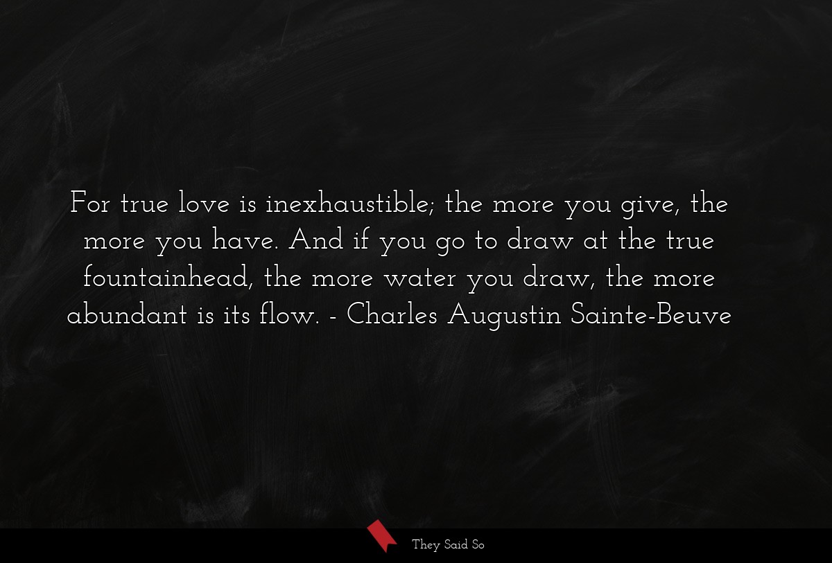 For true love is inexhaustible; the more you give, the more you have. And if you go to draw at the true fountainhead, the more water you draw, the more abundant is its flow.