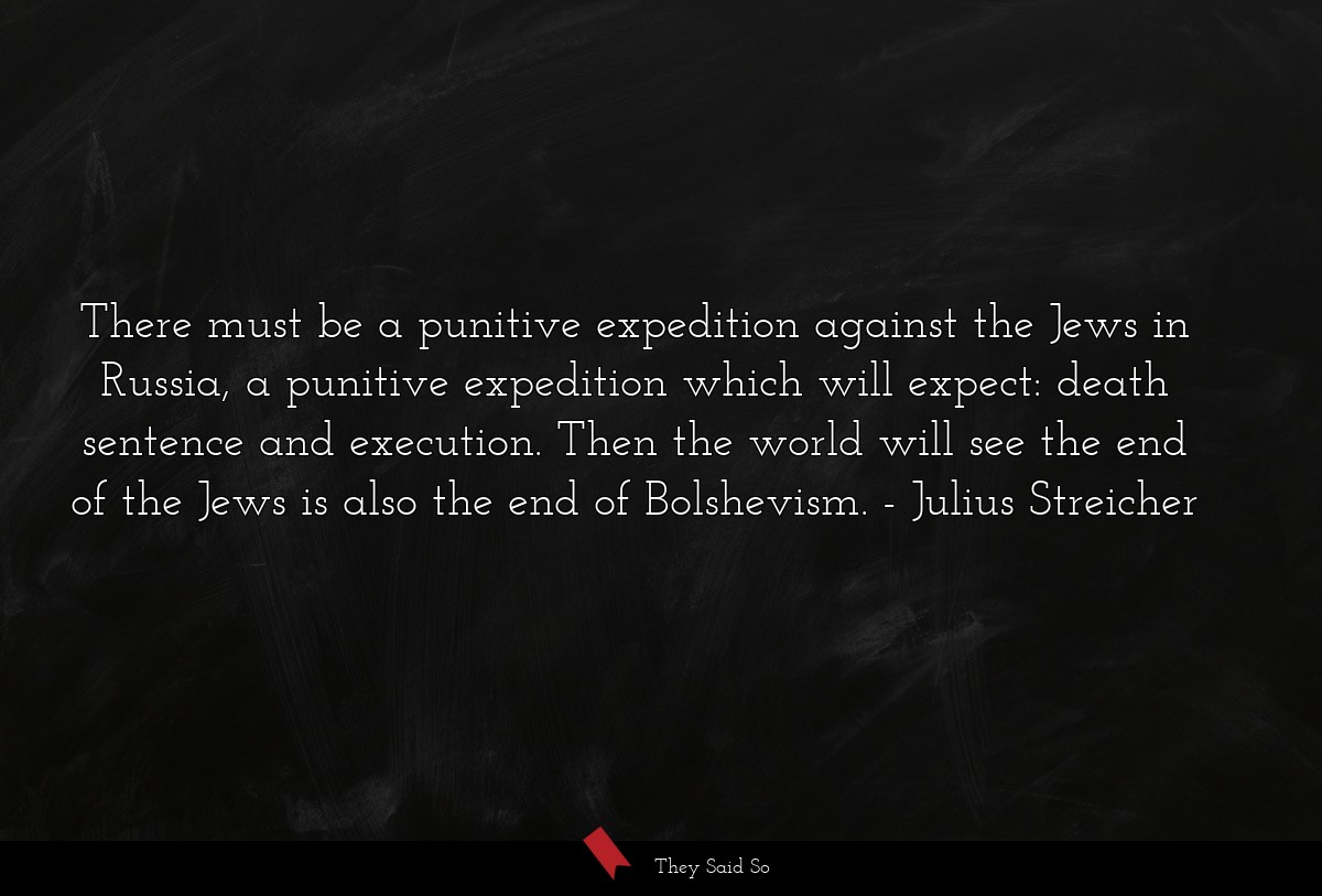 There must be a punitive expedition against the Jews in Russia, a punitive expedition which will expect: death sentence and execution. Then the world will see the end of the Jews is also the end of Bolshevism.