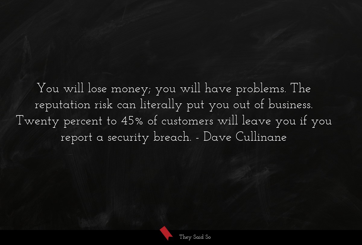 You will lose money; you will have problems. The reputation risk can literally put you out of business. Twenty percent to 45% of customers will leave you if you report a security breach.