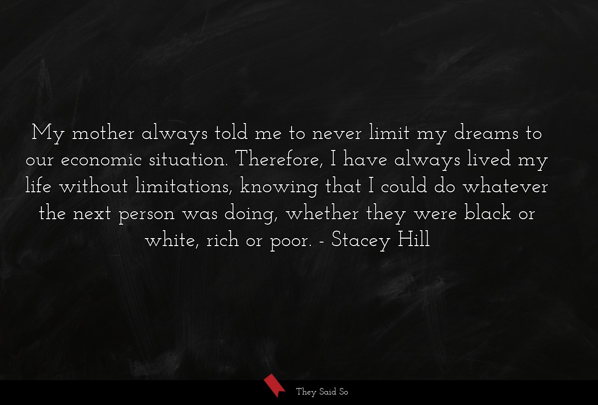 My mother always told me to never limit my dreams to our economic situation. Therefore, I have always lived my life without limitations, knowing that I could do whatever the next person was doing, whether they were black or white, rich or poor.