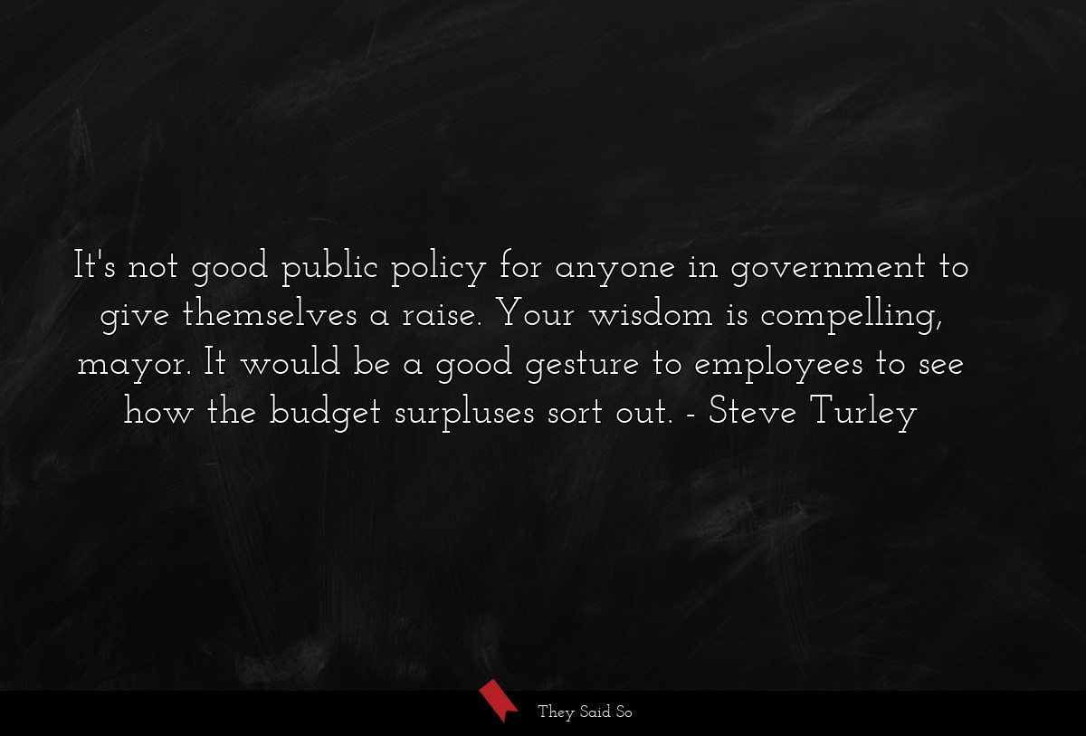 It's not good public policy for anyone in government to give themselves a raise. Your wisdom is compelling, mayor. It would be a good gesture to employees to see how the budget surpluses sort out.