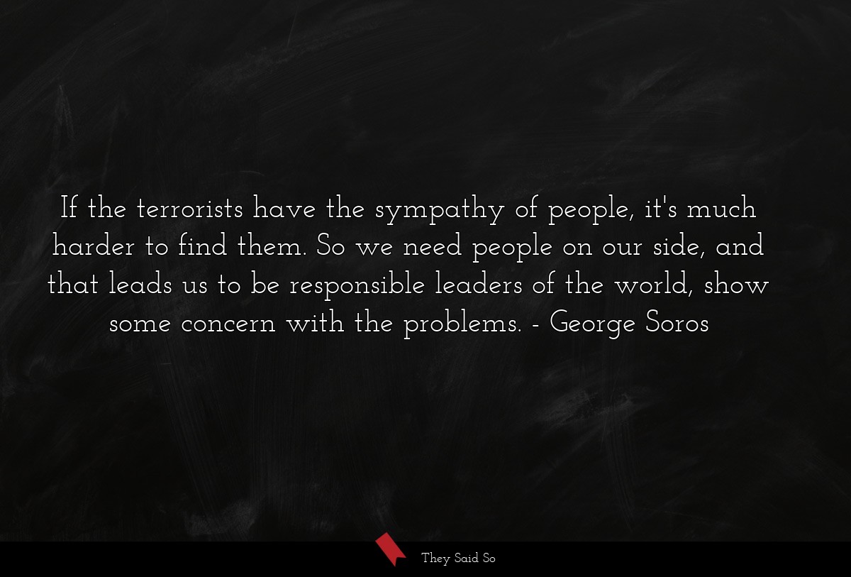 If the terrorists have the sympathy of people, it's much harder to find them. So we need people on our side, and that leads us to be responsible leaders of the world, show some concern with the problems.