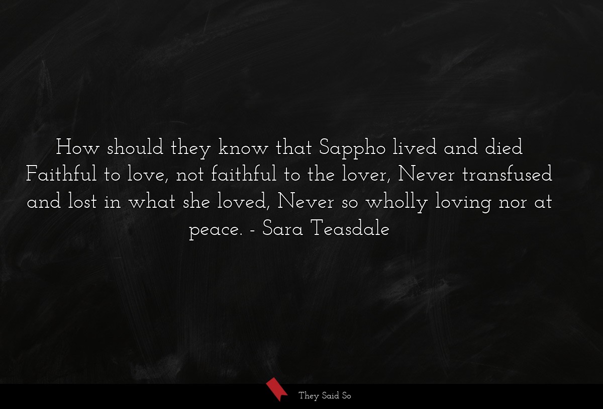 How should they know that Sappho lived and died Faithful to love, not faithful to the lover, Never transfused and lost in what she loved, Never so wholly loving nor at peace.
