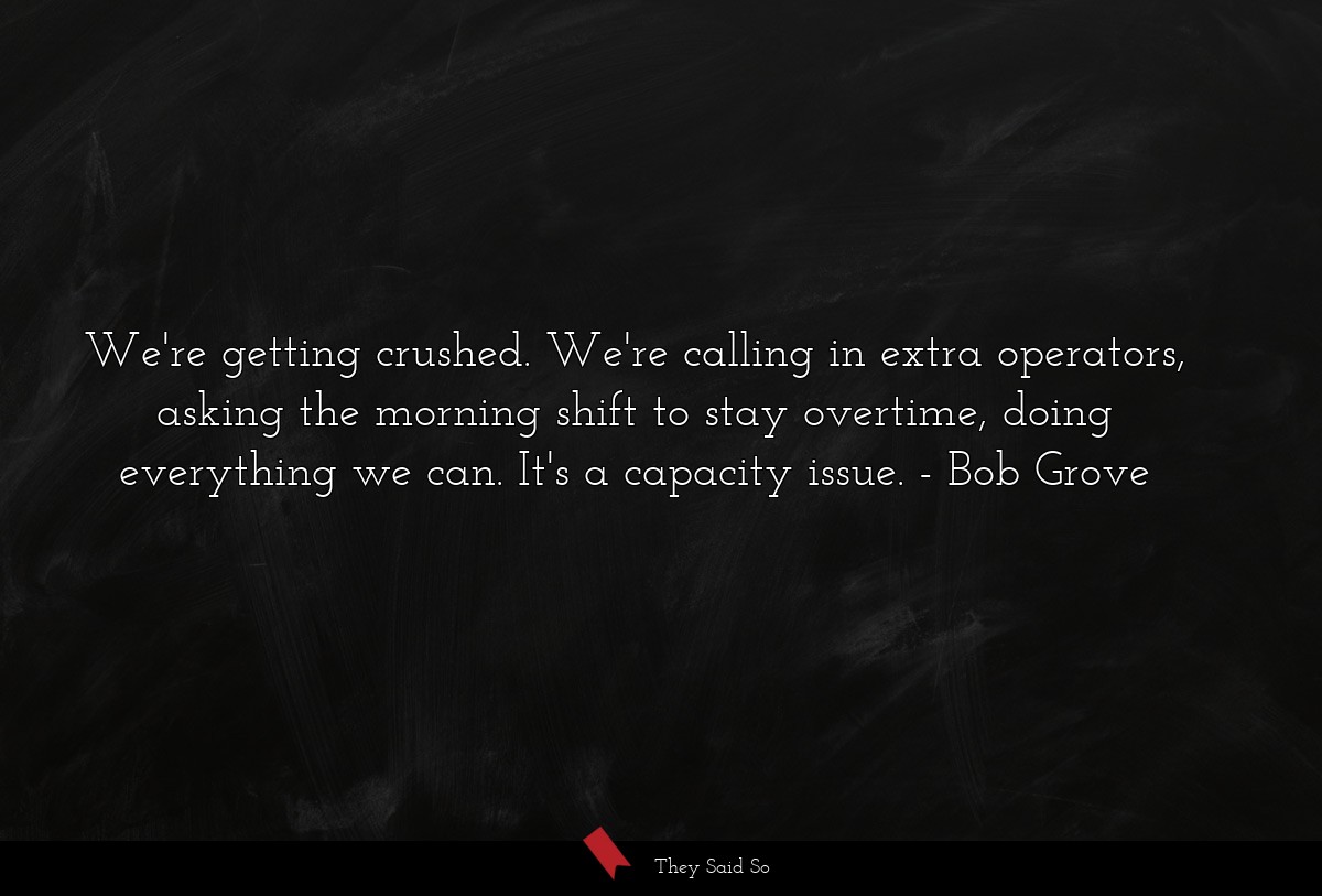 We're getting crushed. We're calling in extra operators, asking the morning shift to stay overtime, doing everything we can. It's a capacity issue.