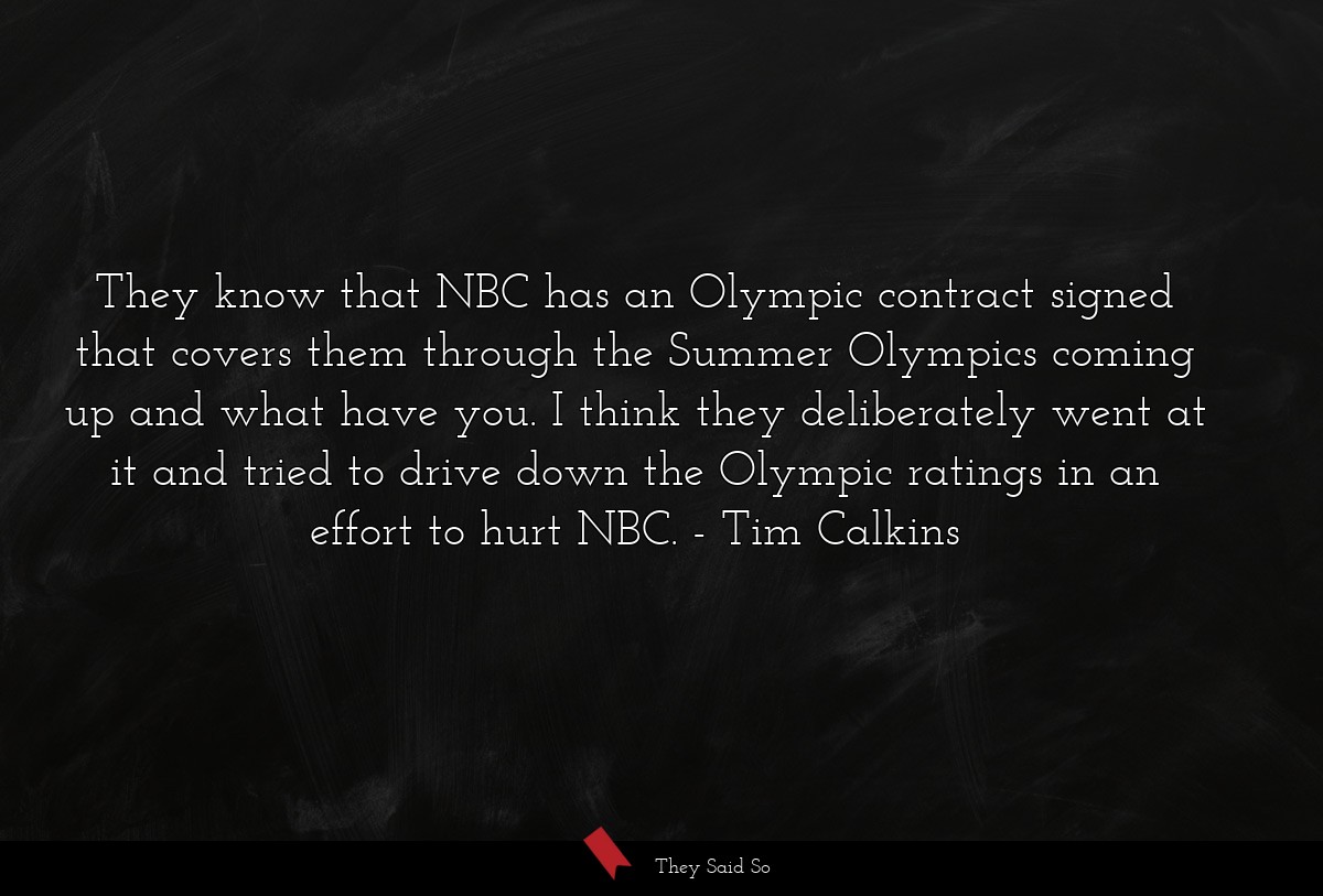 They know that NBC has an Olympic contract signed that covers them through the Summer Olympics coming up and what have you. I think they deliberately went at it and tried to drive down the Olympic ratings in an effort to hurt NBC.