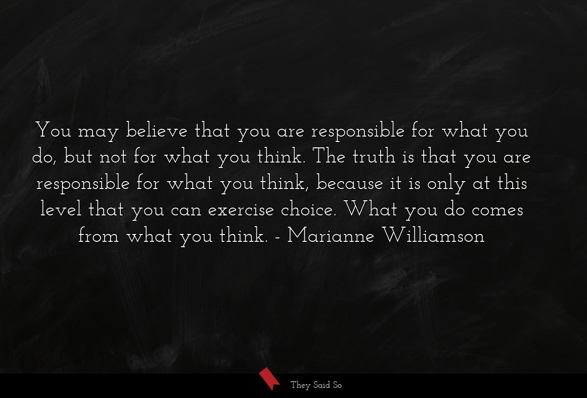 You may believe that you are responsible for what you do, but not for what you think. The truth is that you are responsible for what you think, because it is only at this level that you can exercise choice. What you do comes from what you think.