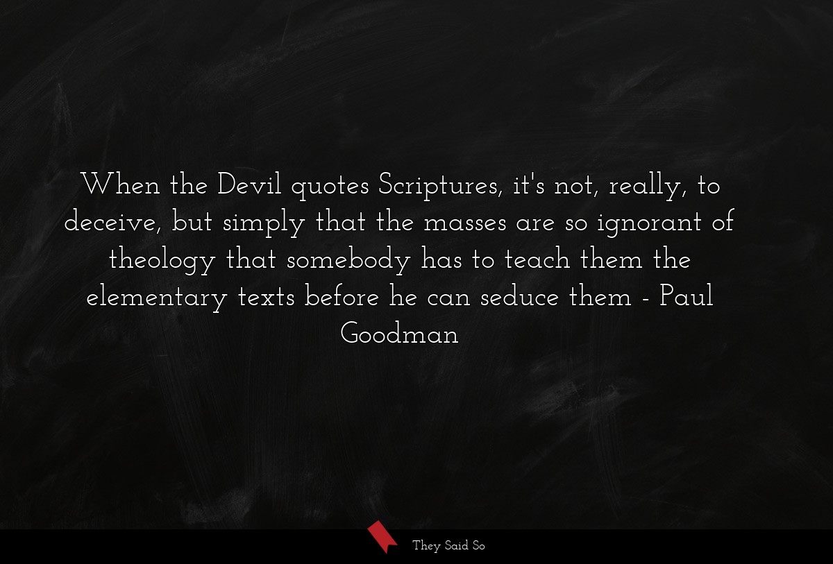 When the Devil quotes Scriptures, it's not, really, to deceive, but simply that the masses are so ignorant of theology that somebody has to teach them the elementary texts before he can seduce them